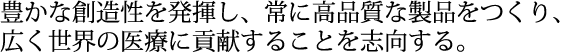 豊かな創造性を発揮し、常に高品質な製品をつくり、広く世界の医療に貢献することを志向する。
